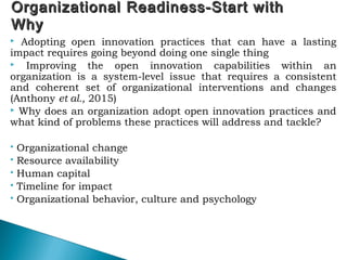 Organizational Readiness-Start withOrganizational Readiness-Start with
WhyWhy
 Adopting open innovation practices that can have a lasting
impact requires going beyond doing one single thing
 Improving the open innovation capabilities within an
organization is a system-level issue that requires a consistent
and coherent set of organizational interventions and changes
(Anthony et al., 2015)
 Why does an organization adopt open innovation practices and
what kind of problems these practices will address and tackle?
 Organizational change
 Resource availability
 Human capital
 Timeline for impact
 Organizational behavior, culture and psychology
54
 