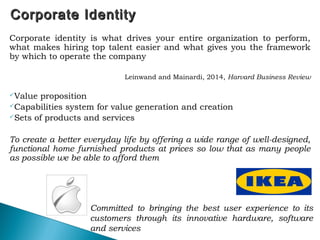 Corporate IdentityCorporate Identity
Corporate identity is what drives your entire organization to perform,
what makes hiring top talent easier and what gives you the framework
by which to operate the company
Leinwand and Mainardi, 2014, Harvard Business Review
Value proposition
Capabilities system for value generation and creation
Sets of products and services
To create a better everyday life by offering a wide range of well-designed,
functional home furnished products at prices so low that as many people
as possible we be able to afford them
55
Committed to bringing the best user experience to its
customers through its innovative hardware, software
and services
 