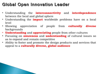 Global Open Innovation LeaderGlobal Open Innovation Leader
63
• Understanding the interconnectivity and interdependence
between the local and global sphere
• Understanding the impact worldwide problems have on a local
level
• Showing appreciation of people from culturally diverse
backgrounds
• Understanding and appreciating people from other cultures
• Focusing on awareness and understanding of cultural issues so
as to expand and remain competitive
• Ability to foster and promote the design products and services that
appeal to a culturally diverse, global audience
 