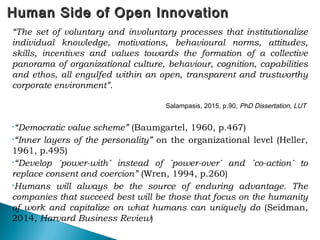 Human Side of Open InnovationHuman Side of Open Innovation
“The set of voluntary and involuntary processes that institutionalize
individual knowledge, motivations, behavioural norms, attitudes,
skills, incentives and values towards the formation of a collective
panorama of organizational culture, behaviour, cognition, capabilities
and ethos, all engulfed within an open, transparent and trustworthy
corporate environment”.
Salampasis, 2015, p.90, PhD Dissertation, LUT
•“Democratic value scheme” (Baumgartel, 1960, p.467)
•“Inner layers of the personality” on the organizational level (Heller,
1961, p.495)
•“Develop ´power-with´ instead of ´power-over´ and ´co-action´ to
replace consent and coercion” (Wren, 1994, p.260)
•Humans will always be the source of enduring advantage. The
companies that succeed best will be those that focus on the humanity
of work and capitalize on what humans can uniquely do (Seidman,
2014, Harvard Business Review)
 