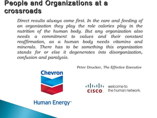 66
People and Organizations at aPeople and Organizations at a
crossroadscrossroads
Direct results always come first. In the care and feeding of
an organization they play the role calories play in the
nutrition of the human body. But any organization also
needs a commitment to values and their constant
reaffirmation, as a human body needs vitamins and
minerals. There has to be something this organization
stands for or else it degenerates into disorganization,
confusion and paralysis.
Peter Drucker, The Effective Executive
 