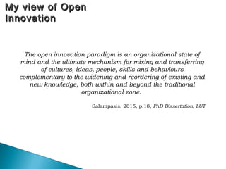 My view of OpenMy view of Open
InnovationInnovation
The open innovation paradigm is an organizational state of
mind and the ultimate mechanism for mixing and transferring
of cultures, ideas, people, skills and behaviours
complementary to the widening and reordering of existing and
new knowledge, both within and beyond the traditional
organizational zone.
Salampasis, 2015, p.18, PhD Dissertation, LUT
 