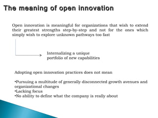 The meaning of open innovationThe meaning of open innovation
Open innovation is meaningful for organizations that wish to extend
their greatest strengths step-by-step and not for the ones which
simply wish to explore unknown pathways too fast
Internalizing a unique
portfolio of new capabilities
Adopting open innovation practices does not mean
•Pursuing a multitude of generally disconnected growth avenues and
organizational changes
•Lacking focus
•No ability to define what the company is really about
 