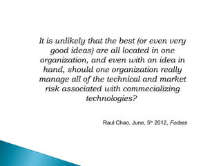 It is unlikely that the best (or even very
good ideas) are all located in one
organization, and even with an idea in
hand, should one organization really
manage all of the technical and market
risk associated with commecializing
technologies?
Raul Chao, June, 5th
2012, Forbes
 