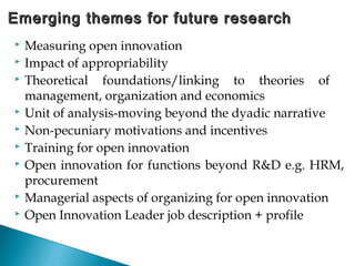  Measuring open innovation
 Impact of appropriability
 Theoretical foundations/linking to theories of
management, organization and economics
 Unit of analysis-moving beyond the dyadic narrative
 Non-pecuniary motivations and incentives
 Training for open innovation
 Open innovation for functions beyond R&D e.g. HRM,
procurement
 Managerial aspects of organizing for open innovation
 Open Innovation Leader job description + profile
Emerging themes for future researchEmerging themes for future research
 
