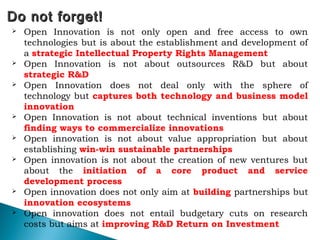 Do not forget!Do not forget!
 Open Innovation is not only open and free access to own
technologies but is about the establishment and development of
a strategic Intellectual Property Rights Management
 Open Innovation is not about outsources R&D but about
strategic R&D
 Open Innovation does not deal only with the sphere of
technology but captures both technology and business model
innovation
 Open Innovation is not about technical inventions but about
finding ways to commercialize innovations
 Open innovation is not about value appropriation but about
establishing win-win sustainable partnerships
 Open innovation is not about the creation of new ventures but
about the initiation of a core product and service
development process
 Open innovation does not only aim at building partnerships but
innovation ecosystems
 Open innovation does not entail budgetary cuts on research
costs but aims at improving R&D Return on Investment
 