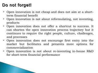 Do not forget!Do not forget!
 Open innovation is not cheap and does not aim at a short-
term financial benefit
 Open innovation is not about reformulating, not inventing,
products
 Open innovation does not offer a shortcut to success. It
can shorten the open innovation process trajectory but it
continues to require the right people, culture, challenges,
and processes
 Open innovation does not encourage first entry into the
market but facilitates and presents more options for
commercialization
 Open innovation is not about re-inventing in-house R&D
for short-term financial performance
 
