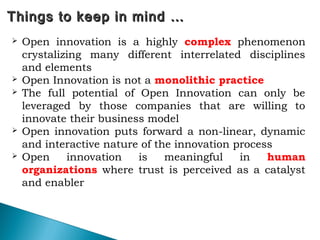 73
Things to keep in mind …Things to keep in mind …
 Open innovation is a highly complex phenomenon
crystalizing many different interrelated disciplines
and elements
 Open Innovation is not a monolithic practice
 The full potential of Open Innovation can only be
leveraged by those companies that are willing to
innovate their business model
 Open innovation puts forward a non-linear, dynamic
and interactive nature of the innovation process
 Open innovation is meaningful in human
organizations where trust is perceived as a catalyst
and enabler
 
