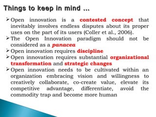 74
Things to keep in mind …Things to keep in mind …
Open innovation is a contested concept that
inevitably involves endless disputes about its proper
uses on the part of its users (Coller et al., 2006).
The Open Innovation paradigm should not be
considered as a panacea
Open innovation requires discipline
Open innovation requires substantial organizational
transformation and strategic changes
Open innovation needs to be cultivated within an
organization embracing vision and willingness to
creatively collaborate, co-create value, elevate its
competitive advantage, differentiate, avoid the
commodity trap and become more human
 