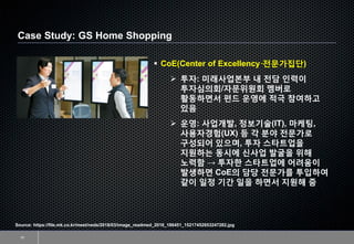 Case Study: GS Home Shopping
10
Source: https://file.mk.co.kr/meet/neds/2018/03/image_readmed_2018_186451_15217452653247282.jpg
▪ CoE(Center of Excellency·전문가집단)
➢ 투자: 미래사업본부 내 전담 인력이
투자심의회/자문위원회 멤버로
활동하면서 펀드 운영에 적극 참여하고
있음
➢ 운영: 사업개발, 정보기술(IT), 마케팅,
사용자경험(UX) 등 각 분야 전문가로
구성되어 있으며, 투자 스타트업을
지원하는 동시에 신사업 발굴을 위해
노력함 → 투자한 스타트업에 어려움이
발생하면 CoE의 담당 전문가를 투입하여
같이 일정 기간 일을 하면서 지원해 줌
 