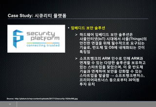 Case Study: 시큐리티 플랫폼
13
Source: http://platum.kr/wp-content/uploads/2017/12/security-1024x496.jpg
▪ 임베디드 보안 솔루션
➢ 하드웨어 임베디드 보안 솔루션은
사물인터넷(IoT) 시대에서 사물(Things)의
안전한 연결을 위해 필수적으로 요구되는
기술로, 반도체 및 OS에 내재화되는 것이
특징임
➢ 소프트뱅크의 ARM 인수로 인해 ARM과
연계할 수 있는 다양한 솔루션을 보유하고
있는 스타트업을 찾았으며, 이 중 반도체
기술과 연계하여 보안을 강화할 수 있는
스타트업을 발굴함 → 소프트뱅크벤처스,
프리미어파트너스 등으로부터 30억원
투자 유치
 