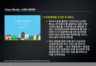 Case Study: LINE WOW
17
Source: https://shopping-tribe.com/wp-content/uploads/2015/11/linewow1.jpg
▪ 우아한형제들 X 라인 주식회사
➢ 2014.5 공동 출자로 ‘라인브로스(LINE
Bros.) 주식회사’를 설립하고 일본 유명
식당의 메뉴를 스마트폰으로 배달할 수
있는 ‘라인와우(LINE WOW)’를 출시함 →
2015.11.13 일본에서 출시한 음식배달
O2O '라인 와우(LINE WOW)'를 서비스
부진 등의 이유로 중단함
➢ 현지 문화에 대한 이해 없이 성급하게
사업에 접근한 것이 서비스를 접게 한
원인으로 꼽힘 → 음식 배달문화가 발달된
국내와 달리 일본에선 유명 음식점에 직접
방문해 줄서가며 먹는 것을 좋아하는데
이를 간과하였음
 