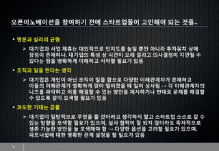 오픈이노베이션을 참여하기 전에 스타트업들이 고민해야 되는 것들..
22
▪ 명분과 실리의 균형
➢ 대기업과 사업 제휴는 대외적으로 인지도를 높일 뿐만 아니라 투자유치 상에
장점이 존재하나, 대기업의 특성 상 시간이 오래 걸리고 의사결정이 지연될 수
있다는 점을 명확하게 이해하고 시작할 필요가 있음
▪ 조직과 일을 한다는 생각
➢ 대기업은 개인이 아닌 조직이 일을 함으로 다양한 이해관계자가 존재하고
이들의 이해관계가 명확하게 맞아 떨어졌을 때 일이 성사됨 → 각 이해관계자의
니즈를 파악하고 이를 해결할 수 있는 방안을 제시하거나 반대로 문제를 해결할
수 있도록 같이 모색할 필요가 있음
▪ 과도한 기대는 금물
➢ 대기업이 일방적으로 무엇을 줄 것이라고 생각하지 말고 스타트업 스스로 갈 수
있는 방향을 모색할 필요가 있으며, 설사 협력이 잘 되지 않더라도 독자적으로
생존 가능한 방안을 늘 모색해야 함 → 다양한 옵션을 고려할 필요가 있으며,
파트너쉽에 대한 명확한 관계 설정을 할 필요가 있음
 