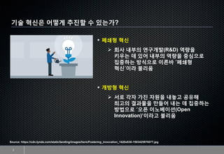 기술 혁신은 어떻게 추진할 수 있는가?
2
▪ 폐쇄형 혁신
➢ 회사 내부의 연구개발(R&D) 역량을
키우는 데 있어 내부의 역량을 중심으로
집중하는 방식으로 이른바 ‘폐쇄형
혁신’이라 불리움
▪ 개방형 혁신
➢ 서로 각자 가진 자원을 내놓고 공유해
최고의 결과물을 만들어 내는 데 집중하는
방법으로 ‘오픈 이노베이션(Open
Innovation)’이라고 불리움
Source: https://cdn.lynda.com/static/landing/images/hero/Fostering_innovation_1420x630-1503425970077.jpg
 