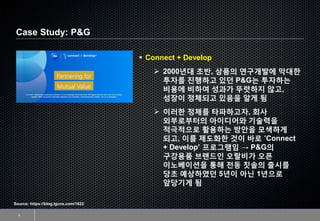 Case Study: P&G
5
▪ Connect + Develop
➢ 2000년대 초반, 상품의 연구개발에 막대한
투자를 진행하고 있던 P&G는 투자하는
비용에 비하여 성과가 뚜렷하지 않고,
성장이 정체되고 있음을 알게 됨
➢ 이러한 정체를 타파하고자, 회사
외부로부터의 아이디어와 기술력을
적극적으로 활용하는 방안을 모색하게
되고, 이를 제도화한 것이 바로 ‘Connect
+ Develop’ 프로그램임 → P&G의
구강용품 브랜드인 오랄비가 오픈
이노베이션을 통해 전동 칫솔의 출시를
당초 예상하였던 5년이 아닌 1년으로
앞당기게 됨
Source: https://blog.lgcns.com/1622
 