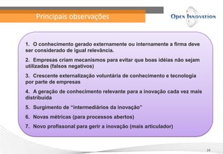 Principais observações
24
1. O conhecimento gerado externamente ou internamente a firma deve
ser considerado de igual relevância.
2. Empresas criam mecanismos para evitar que boas idéias não sejam
utilizadas (falsos negativos)
3. Crescente externalização voluntária de conhecimento e tecnologia
por parte de empresas
4. A geração de conhecimento relevante para a inovação cada vez mais
distribuída
5. Surgimento de “intermediários da inovação”
6. Novas métricas (para processos abertos)
7. Novo profissonal para gerir a inovação (mais articulador)
 