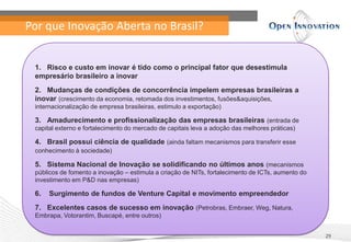 Por que Inovação Aberta no Brasil?
29
1. Risco e custo em inovar é tido como o principal fator que desestimula
empresário brasileiro a inovar
2. Mudanças de condições de concorrência impelem empresas brasileiras a
inovar (crescimento da economia, retomada dos investimentos, fusões&aquisições,
internacionalização de empresa brasileiras, estimulo a exportação)
3. Amadurecimento e profissionalização das empresas brasileiras (entrada de
capital externo e fortalecimento do mercado de capitais leva a adoção das melhores práticas)
4. Brasil possui ciência de qualidade (ainda faltam mecanismos para transferir esse
conhecimento à sociedade)
5. Sistema Nacional de Inovação se solidificando no últimos anos (mecanismos
públicos de fomento a inovação – estimula a criação de NITs, fortalecimento de ICTs, aumento do
investimento em P&D nas empresas)
6. Surgimento de fundos de Venture Capital e movimento empreendedor
7. Excelentes casos de sucesso em inovação (Petrobras, Embraer, Weg, Natura,
Embrapa, Votorantim, Buscapé, entre outros)
 