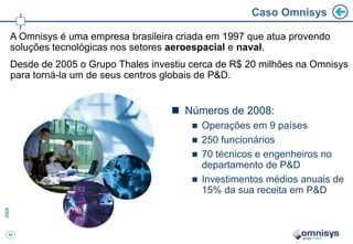 44
Caso Omnisys
 Números de 2008:
 Operações em 9 países
 250 funcionários
 70 técnicos e engenheiros no
departamento de P&D
 Investimentos médios anuais de
15% da sua receita em P&D
A Omnisys é uma empresa brasileira criada em 1997 que atua provendo
soluções tecnológicas nos setores aeroespacial e naval.
Desde de 2005 o Grupo Thales investiu cerca de R$ 20 milhões na Omnisys
para torná-la um de seus centros globais de P&D.
 