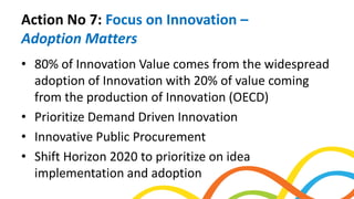 Action No 7: Focus on Innovation –
Adoption Matters
• 80% of Innovation Value comes from the widespread
adoption of Innovation with 20% of value coming
from the production of Innovation (OECD)
• Prioritize Demand Driven Innovation
• Innovative Public Procurement
• Shift Horizon 2020 to prioritize on idea
implementation and adoption
 