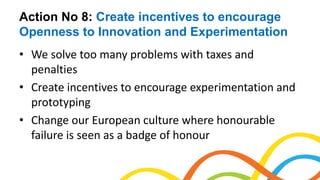 Action No 8: Create incentives to encourage
Openness to Innovation and Experimentation
• We solve too many problems with taxes and
penalties
• Create incentives to encourage experimentation and
prototyping
• Change our European culture where honourable
failure is seen as a badge of honour
 