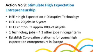 Action No 9: Stimulate High Expectation
Entrepreneurship
• HEE = High Expectation + Disruptive Technology
• HEE = > 20 jobs in 5 years
• HEEs contribute approx 80% of all jobs
• 1 Technology jobs = 4.3 other jobs in longer term
• Establish Co-creation platforms for young high
expectation entrepreneurs in Europe
 