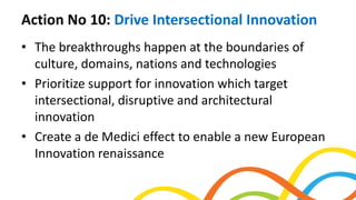 Action No 10: Drive Intersectional Innovation
• The breakthroughs happen at the boundaries of
culture, domains, nations and technologies
• Prioritize support for innovation which target
intersectional, disruptive and architectural
innovation
• Create a de Medici effect to enable a new European
Innovation renaissance
 