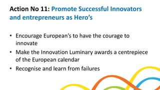 Action No 11: Promote Successful Innovators
and entrepreneurs as Hero’s
• Encourage European’s to have the courage to
innovate
• Make the Innovation Luminary awards a centrepiece
of the European calendar
• Recognise and learn from failures
 