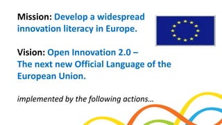 Mission: Develop a widespread
innovation literacy in Europe.
Vision: Open Innovation 2.0 –
The next new Official Language of the
European Union.
implemented by the following actions…
 