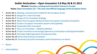 • Action No 1: Develop a new business model for the European Union
• Action No 2: Design for a new end state
• Action No 3: Create an EU Innovation Strategy
• Action No 4: Move from European Research Area to European Innovation Ecosystem
• Action No 5: Create a European Innovation System and Capability
• Action No 6: Quadruple Helix Innovation
• Action No 7: Focus on Innovation – Adoption Matters
• Action No 8: Create incentives to encourage Openness to Innovation and Experimentation
• Action No 9: Stimulate High Expectation Entrepreneurship
• Action No 10: Drive Intersectional Innovation
• Action No 11: Promote Successful Innovators and entrepreneurs as Hero’s
• Name:
• email address:
Dublin Declaration – Open Innovation 2.0 May 20 & 21 2013
Mission: Develop a widespread innovation literacy in Europe
Vision: Open Innovation 2.0 – The next new Official Language of the European Union
 