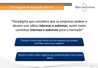 Paradigma da Inovação Aberta



“Paradigma que considera que as empresas podem e
 devem usar idéias internas e externas, assim como
   caminhos internos e externos para o mercado”




                                                     21
 