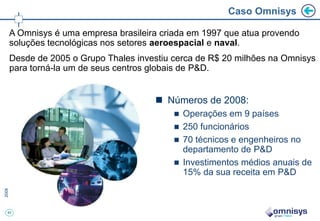 Caso Omnisys

A Omnisys é uma empresa brasileira criada em 1997 que atua provendo
soluções tecnológicas nos setores aeroespacial e naval.
Desde de 2005 o Grupo Thales investiu cerca de R$ 20 milhões na Omnisys
para torná-la um de seus centros globais de P&D.


                                  Números de 2008:
                                       Operações em 9 países
                                       250 funcionários
                                       70 técnicos e engenheiros no
                                        departamento de P&D
                                       Investimentos médios anuais de
                                        15% da sua receita em P&D



43
 