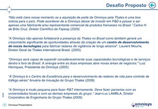 Desafio Proposto

     “Não está claro nesse momento se a aquisição de parte da Omnisys pela Thales é uma boa
     notícia para o país. Pode acontecer de a Omnisys deixar de investir em P&D e passar a ser
     apenas uma fabricante e/ou representante comercial de produtos franceses no Brasil.” Carlos H.
     de Brito Cruz, Diretor Científico da Fapesp (2005)

     “A Omnisys não apenas fortalecerá a presença da Thales no Brasil como também gerará um
     crescimento significante de oportunidades através da criação de um centro de desenvolvimento
     de novas tecnologias para fabricar radares de vigilância de longo alcance". Laurent Mourre,
     Diretor Geral da Thales International Brasil. (2005)

     “Omnisys será capaz de expandir consideravelmente suas capacidades tecnológicas e de serviços
     dentro e fora do Brasil. A sinergia entre as duas empresas abre novas áreas de negócios." Luiz
     Henriques, Presidente da Omnisys (2005)

     “A Omnisys é o Centro de Excelência para o desenvolvimento de radares de rota para controle de
     tráfego aéreo” Anuário de Inovação do Grupo Thales (2008)

     “A Omnisys é muito pequena para fazer R&T internamente. Deve fazer parcerias com as
     universidades locais e com as demais empresas do grupo.” Jean-Luc LAMBLA, Diretor
     Corporativo de Engenharia do Grupo Thales (2009)

49   Omnisys Presentation
 