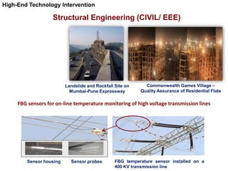 Structural Engineering (CIVIL/ EEE)
Landslide and Rockfall Site on
Mumbai-Pune Expressway
Commonwealth Games Village –
Quality Assurance of Residential Flats
FBG sensors for on-line temperature monitoring of high voltage transmission lines
Sensor housing Sensor probes FBG temperature sensor installed on a
400 KV transmission line
High-End Technology Intervention
 