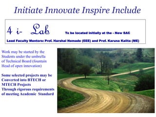 Initiate Innovate Inspire Include
4 i- Lab To be located initially at the - New SAC
Lead Faculty Mentors: Prof. Harshal Nemade (EEE) and Prof. Karuna Kalita (ME)
Work may be started by the
Students under the umbrella
of Technical Board (fountain
Head of open innovation)
Some selected projects may be
Converted into BTECH or
MTECH Projects
Through rigorous requirements
of meeting Academic Standard
 