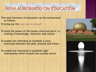 The main functions of education can be summarized
as follows.
To bring out the real man in oneself
To build the power of the human mind and spirit i.e.
evoking of knowledge, character and culture
To enable the individual to establish a clear
continuity between the past, present and future.
To enable the individual to establish right
relationship within himself and outside-world.
 