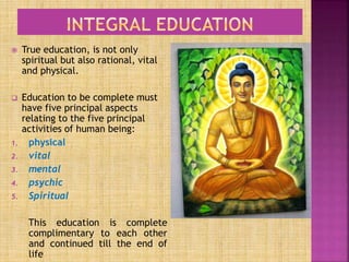  True education, is not only
spiritual but also rational, vital
and physical.
 Education to be complete must
have five principal aspects
relating to the five principal
activities of human being:
1. physical
2. vital
3. mental
4. psychic
5. Spiritual
This education is complete
complimentary to each other
and continued till the end of
life
 