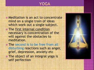  Meditation is an act to concentrate
mind on a single train of ideas
which work out a single subject.
 The first internal condition
necessary is concentration of the
will against the obstacles to
meditation.
 The second is to be free from all
disturbing reactions such as anger,
grief, depression, anxiety etc
 The object of an integral yoga is
self perfection
 