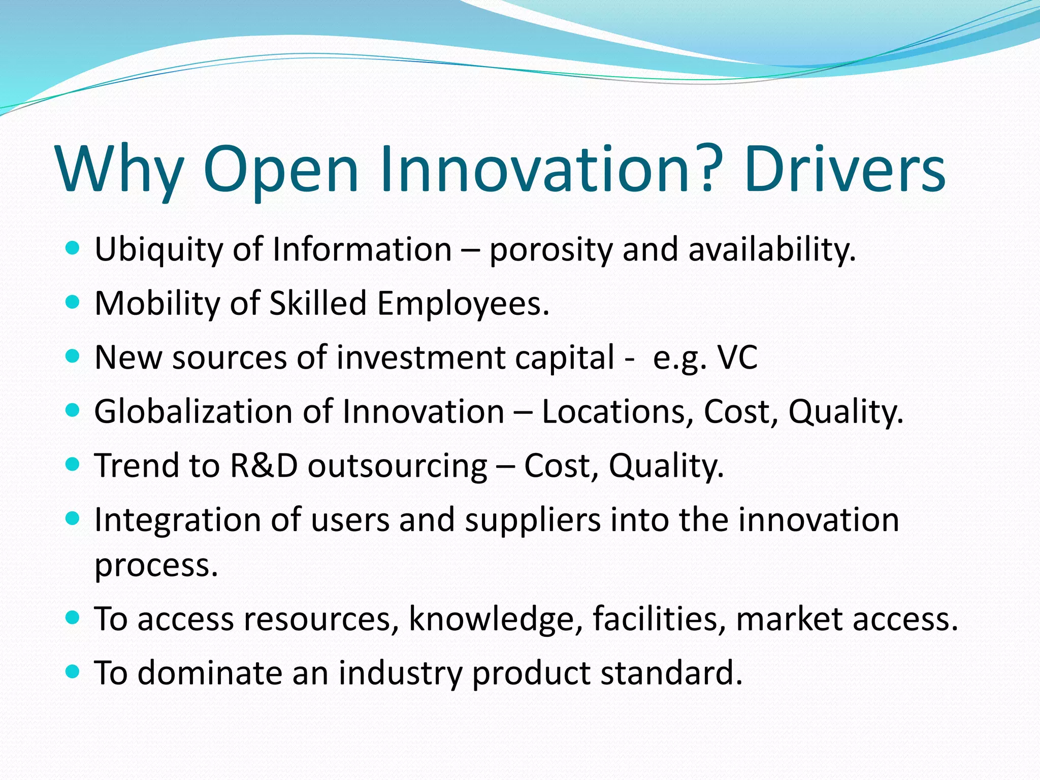 Why Open Innovation? Drivers
 Ubiquity of Information – porosity and availability.
 Mobility of Skilled Employees.
 New sources of investment capital - e.g. VC
 Globalization of Innovation – Locations, Cost, Quality.
 Trend to R&D outsourcing – Cost, Quality.
 Integration of users and suppliers into the innovation
process.
 To access resources, knowledge, facilities, market access.
 To dominate an industry product standard.
 