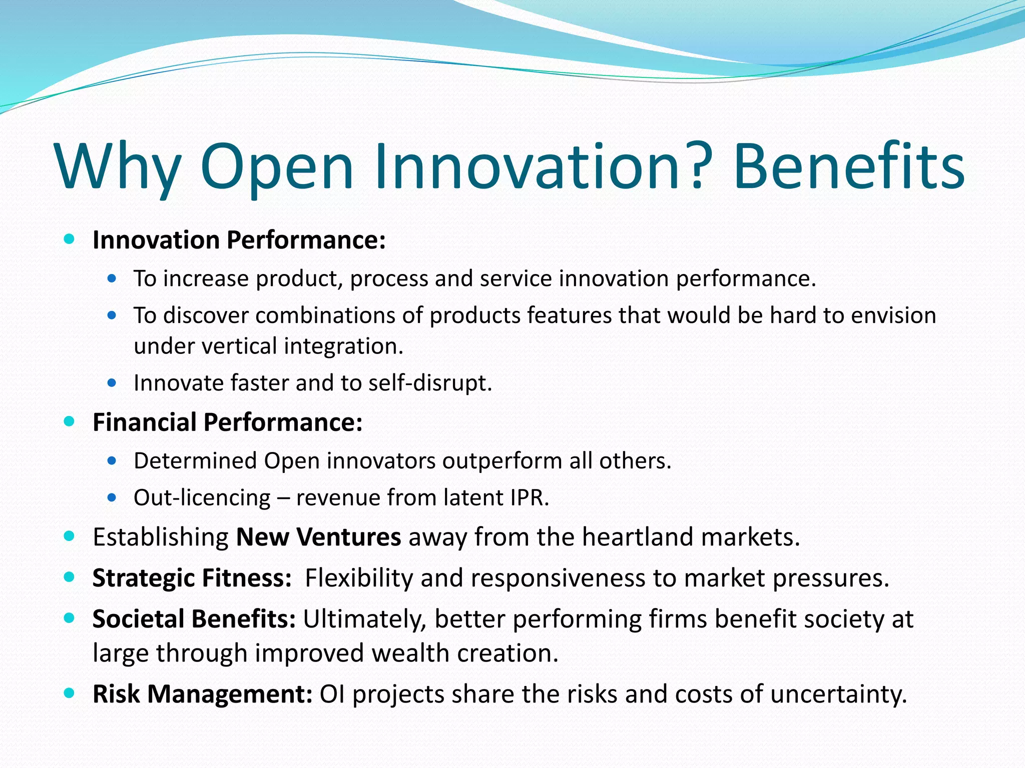 Why Open Innovation? Benefits
 Innovation Performance:
 To increase product, process and service innovation performance.
 To discover combinations of products features that would be hard to envision
under vertical integration.
 Innovate faster and to self-disrupt.
 Financial Performance:
 Determined Open innovators outperform all others.
 Out-licencing – revenue from latent IPR.
 Establishing New Ventures away from the heartland markets.
 Strategic Fitness: Flexibility and responsiveness to market pressures.
 Societal Benefits: Ultimately, better performing firms benefit society at
large through improved wealth creation.
 Risk Management: OI projects share the risks and costs of uncertainty.
 