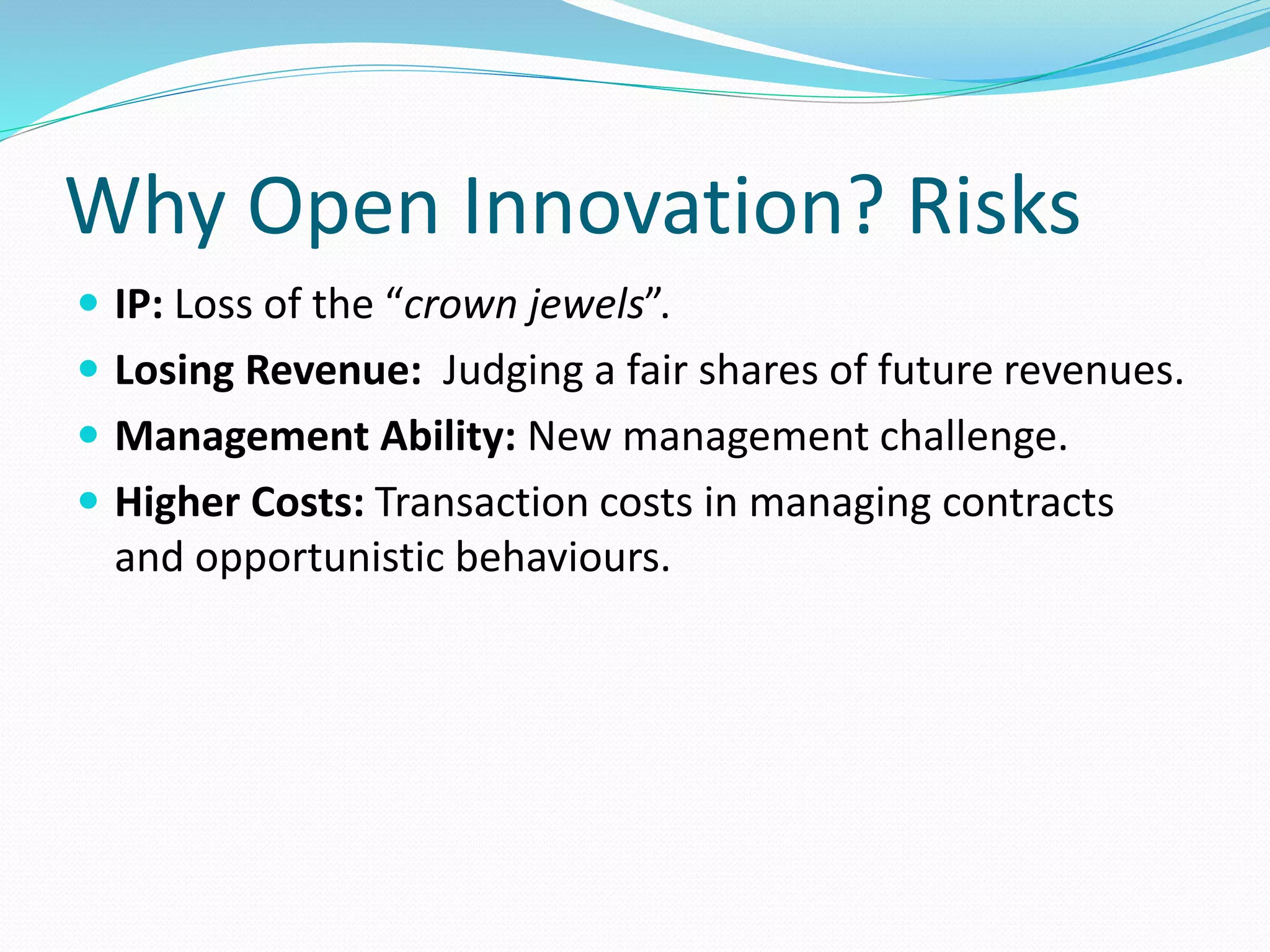 Why Open Innovation? Risks
 IP: Loss of the “crown jewels”.
 Losing Revenue: Judging a fair shares of future revenues.
 Management Ability: New management challenge.
 Higher Costs: Transaction costs in managing contracts
and opportunistic behaviours.
 
