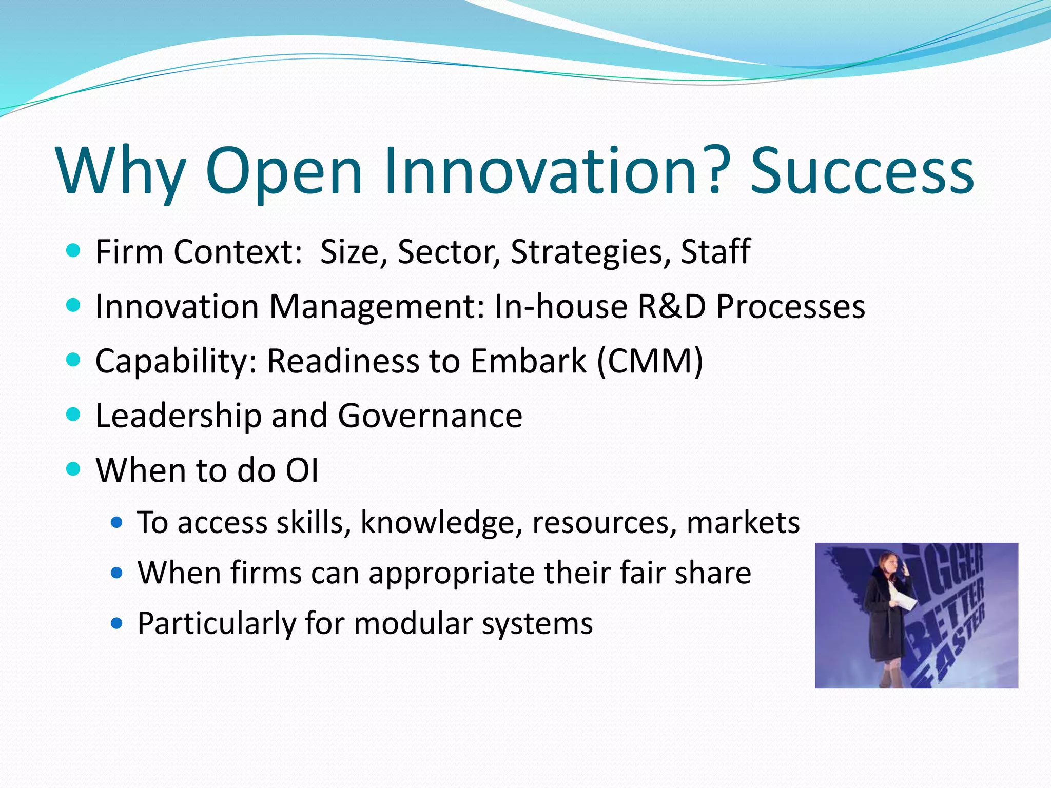 Why Open Innovation? Success
 Firm Context: Size, Sector, Strategies, Staff
 Innovation Management: In-house R&D Processes
 Capability: Readiness to Embark (CMM)
 Leadership and Governance
 When to do OI
 To access skills, knowledge, resources, markets
 When firms can appropriate their fair share
 Particularly for modular systems
 