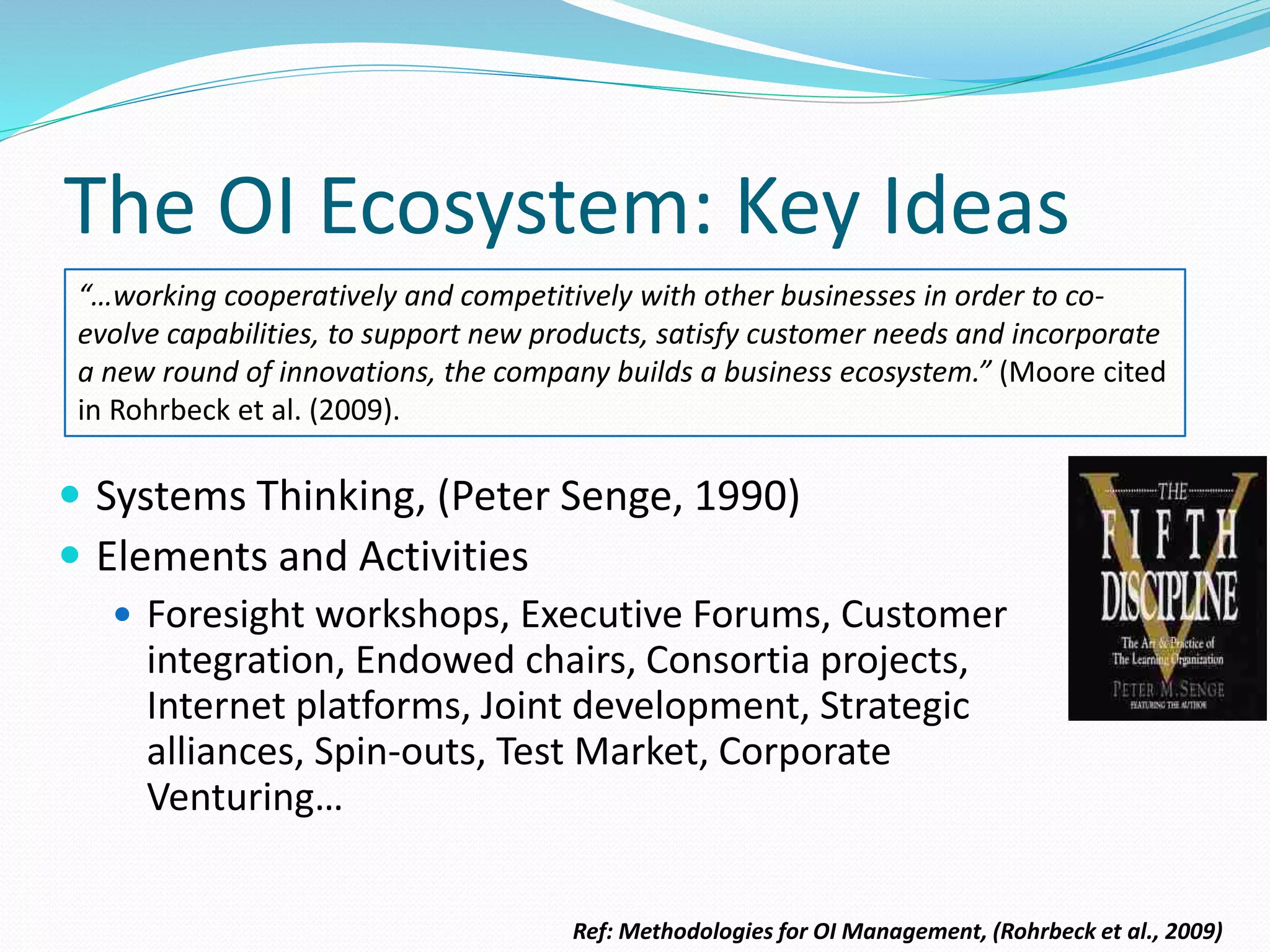 The OI Ecosystem: Key Ideas
 Systems Thinking, (Peter Senge, 1990)
 Elements and Activities
 Foresight workshops, Executive Forums, Customer
integration, Endowed chairs, Consortia projects,
Internet platforms, Joint development, Strategic
alliances, Spin-outs, Test Market, Corporate
Venturing…
“…working cooperatively and competitively with other businesses in order to co-
evolve capabilities, to support new products, satisfy customer needs and incorporate
a new round of innovations, the company builds a business ecosystem.” (Moore cited
in Rohrbeck et al. (2009).
Ref: Methodologies for OI Management, (Rohrbeck et al., 2009)
 