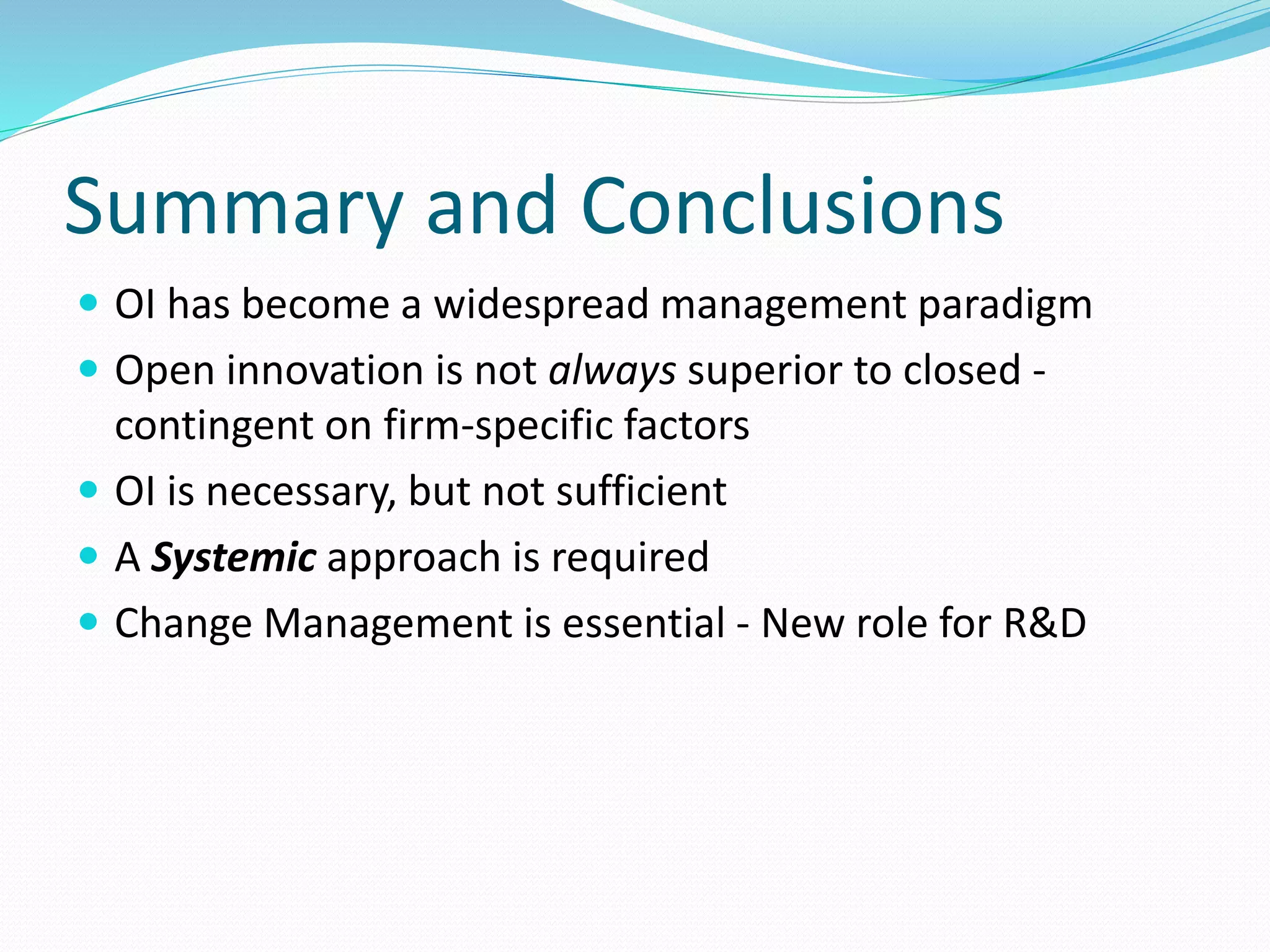 Summary and Conclusions
 OI has become a widespread management paradigm
 Open innovation is not always superior to closed -
contingent on firm-specific factors
 OI is necessary, but not sufficient
 A Systemic approach is required
 Change Management is essential - New role for R&D
 