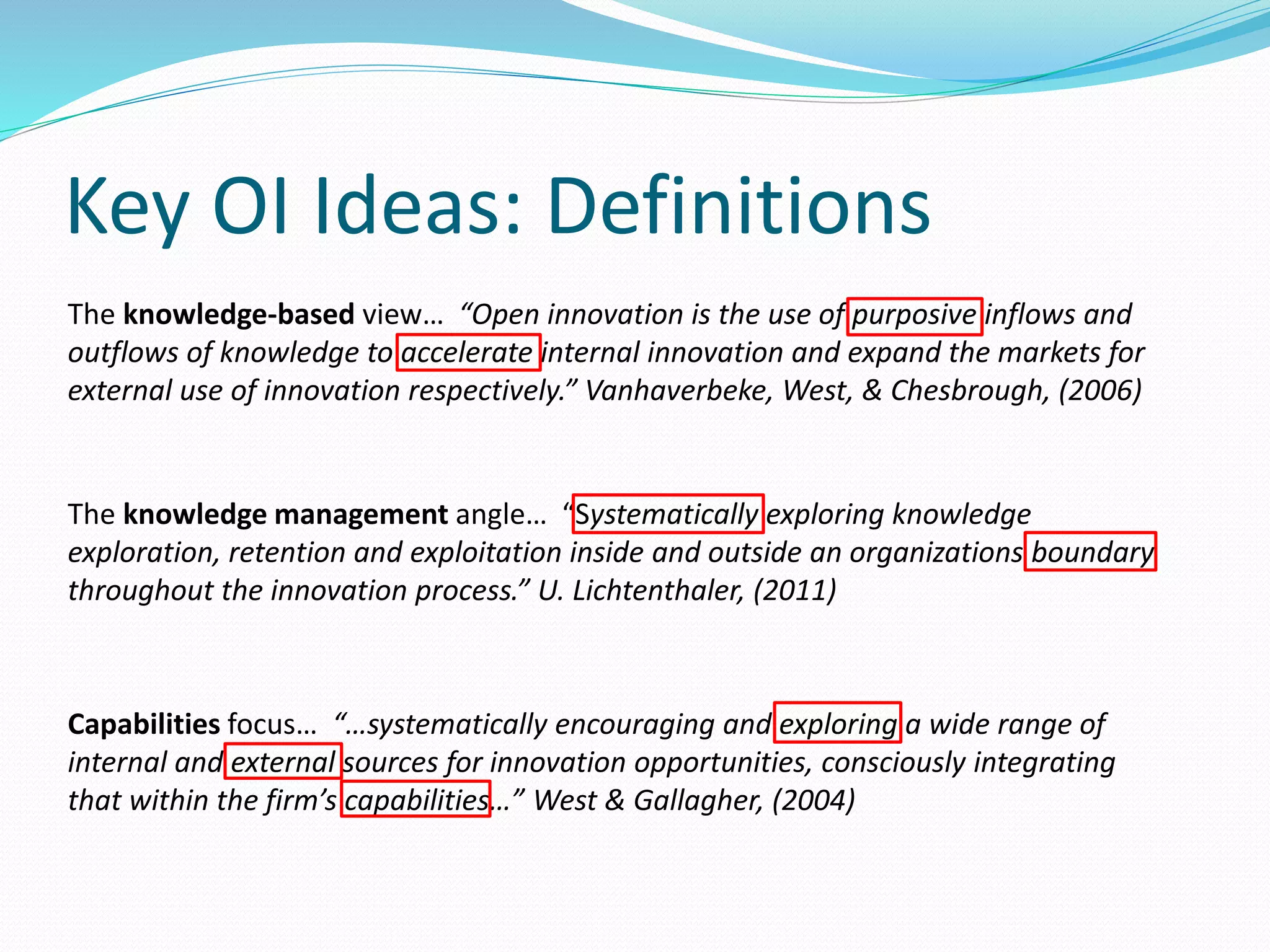 Key OI Ideas: Definitions
The knowledge-based view… “Open innovation is the use of purposive inflows and
outflows of knowledge to accelerate internal innovation and expand the markets for
external use of innovation respectively.” Vanhaverbeke, West, & Chesbrough, (2006)
The knowledge management angle… “Systematically exploring knowledge
exploration, retention and exploitation inside and outside an organizations boundary
throughout the innovation process.” U. Lichtenthaler, (2011)
Capabilities focus… “…systematically encouraging and exploring a wide range of
internal and external sources for innovation opportunities, consciously integrating
that within the firm’s capabilities…” West & Gallagher, (2004)
 