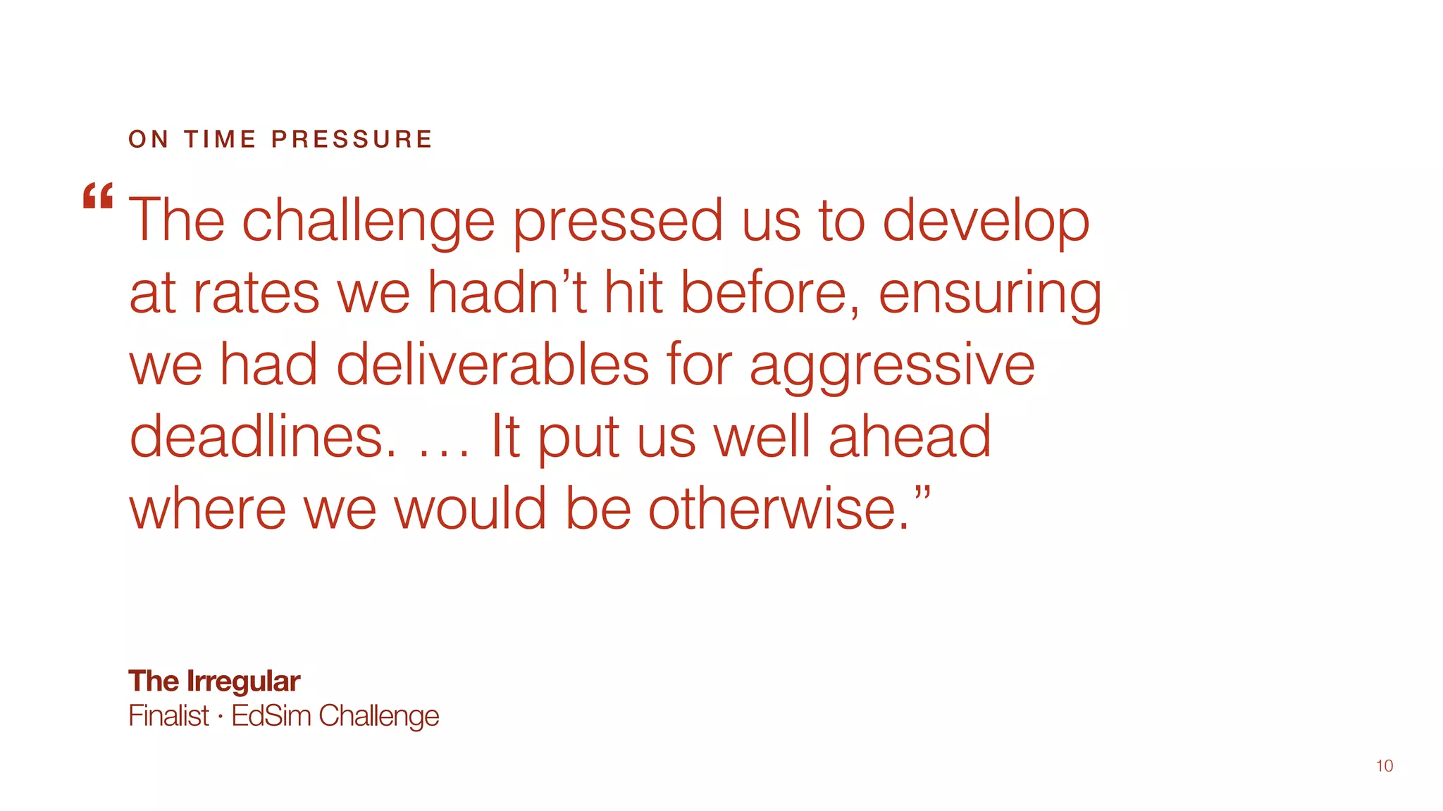 10
The Irregular
Finalist · EdSim Challenge
The challenge pressed us to develop
at rates we hadn’t hit before, ensuring
we had deliverables for aggressive
deadlines. … It put us well ahead
where we would be otherwise.”
O N T I M E P R E S S U R E
“
 
