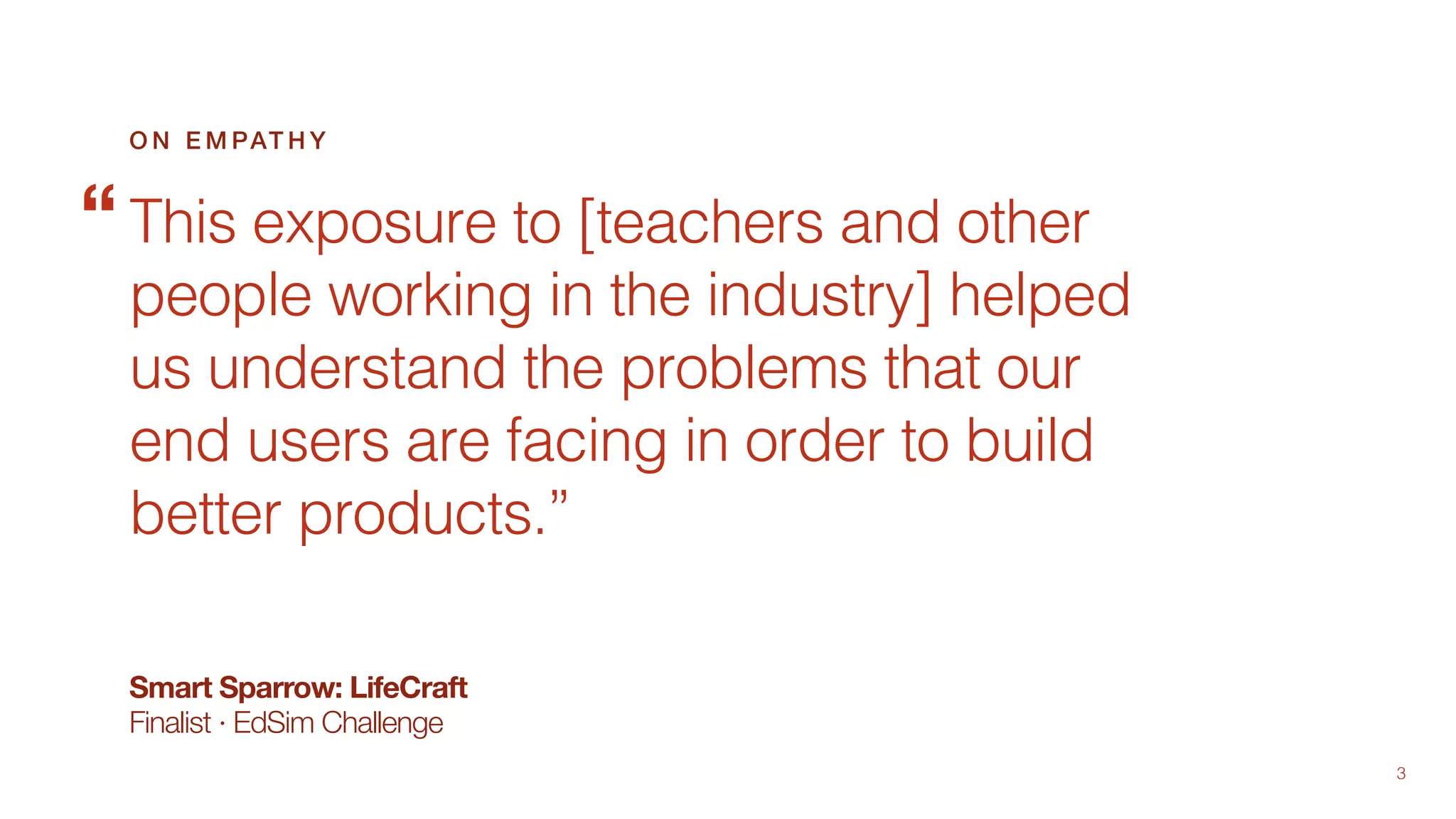 3
This exposure to [teachers and other
people working in the industry] helped
us understand the problems that our
end users are facing in order to build
better products.”
O N E M PAT H Y
“
Smart Sparrow: LifeCraft
Finalist · EdSim Challenge
 