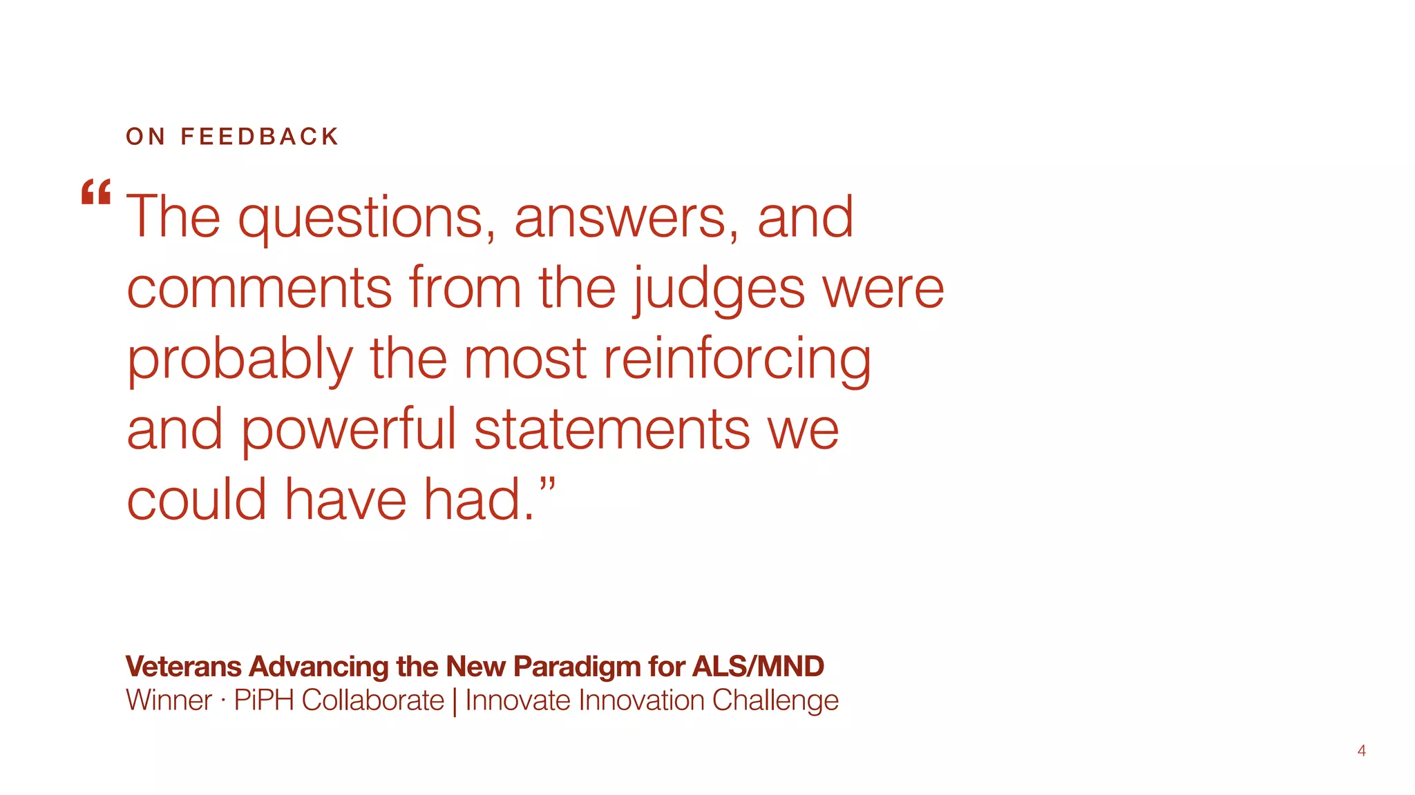 4
Veterans Advancing the New Paradigm for ALS/MND
Winner · PiPH Collaborate | Innovate Innovation Challenge
The questions, answers, and
comments from the judges were
probably the most reinforcing
and powerful statements we
could have had.”
O N F E E D B A C K
“
 