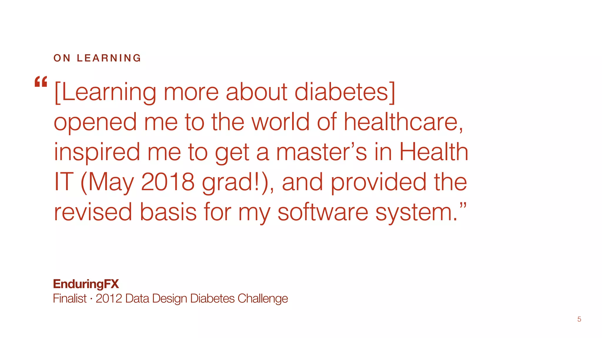 5
EnduringFX
Finalist · 2012 Data Design Diabetes Challenge
[Learning more about diabetes]
opened me to the world of healthcare,
inspired me to get a master’s in Health
IT (May 2018 grad!), and provided the
revised basis for my software system.”
O N L E A R N I N G
“
 