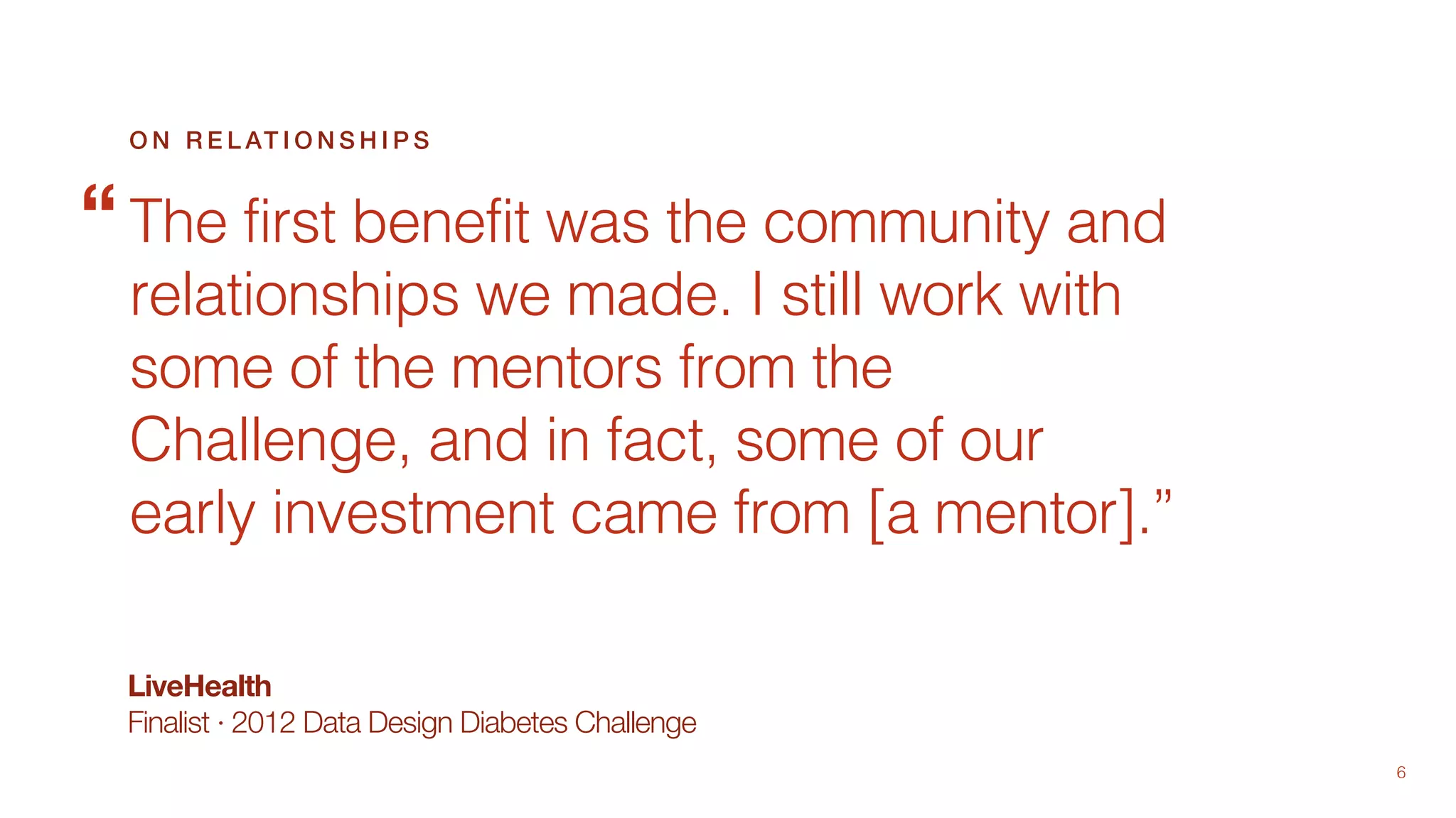 6
LiveHealth
Finalist · 2012 Data Design Diabetes Challenge
The first benefit was the community and
relationships we made. I still work with
some of the mentors from the
Challenge, and in fact, some of our
early investment came from [a mentor].”
O N R E L AT I O N S H I P S
“
 