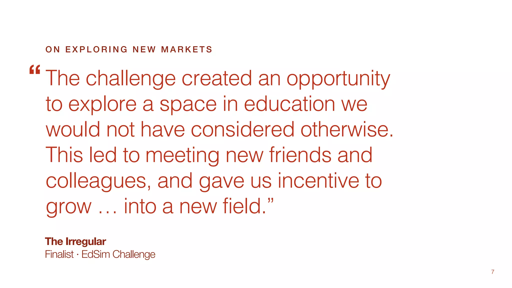 7
The Irregular
Finalist · EdSim Challenge
The challenge created an opportunity
to explore a space in education we
would not have considered otherwise.
This led to meeting new friends and
colleagues, and gave us incentive to
grow … into a new field.”
O N E X P L O R I N G N E W M A R K E T S
“
 